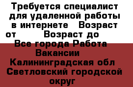 Требуется специалист для удаленной работы в интернете › Возраст от ­ 18 › Возраст до ­ 56 - Все города Работа » Вакансии   . Калининградская обл.,Светловский городской округ 